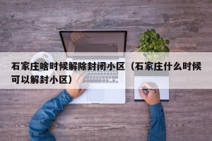 石家庄啥时候解除封闭小区（石家庄什么时候可以解封小区）