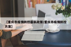 【重庆市疫情防控最新政策/重庆市疫情防控方案】