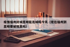 疫情福州封城昆明能出城吗今天（现在福州到昆明要被隔离吗）