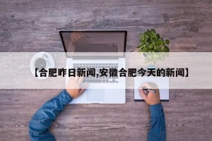 【合肥昨日新闻,安徽合肥今天的新闻】
