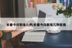 长春今日新增几例/长春今日新增几例疫情