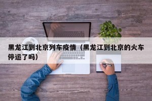 黑龙江到北京列车疫情（黑龙江到北京的火车停运了吗）