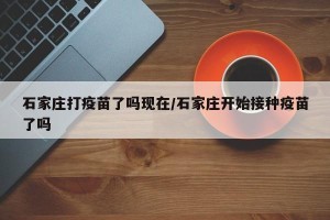 石家庄打疫苗了吗现在/石家庄开始接种疫苗了吗