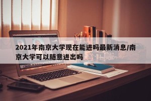 2021年南京大学现在能进吗最新消息/南京大学可以随意进出吗