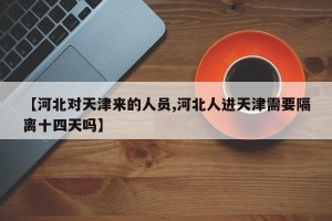 【河北对天津来的人员,河北人进天津需要隔离十四天吗】