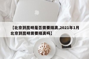 【北京到昆明是否需要隔离,2021年1月北京到昆明需要隔离吗】
