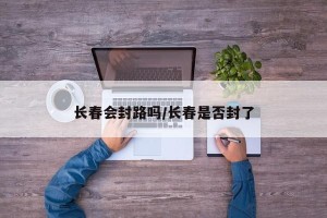 长春会封路吗/长春是否封了