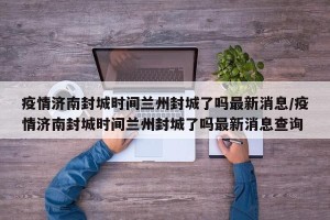 疫情济南封城时间兰州封城了吗最新消息/疫情济南封城时间兰州封城了吗最新消息查询