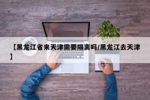 【黑龙江省来天津需要隔离吗/黑龙江去天津】