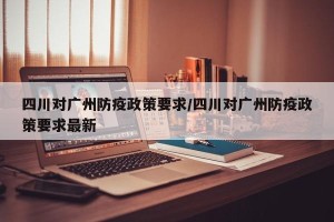 四川对广州防疫政策要求/四川对广州防疫政策要求最新
