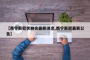 【西宁新冠状肺炎最新消息,西宁新冠最新公告】
