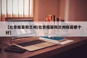 【北京疫苗和兰州/北京疫苗和兰州疫苗那个好】