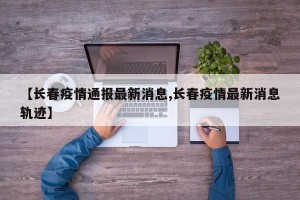 【长春疫情通报最新消息,长春疫情最新消息轨迹】