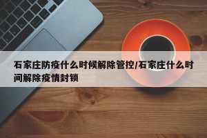 石家庄防疫什么时候解除管控/石家庄什么时间解除疫情封锁