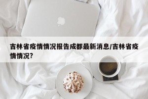 吉林省疫情情况报告成都最新消息/吉林省疫情情况?