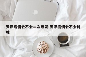 天津疫情会不会二次爆发:天津疫情会不会封城