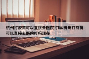 杭州打疫苗可以直接去医院打吗:杭州打疫苗可以直接去医院打吗现在