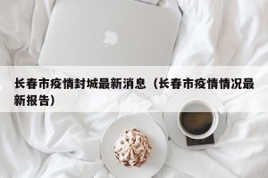 长春市疫情封城最新消息（长春市疫情情况最新报告）