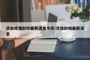 济南疫情封村最新消息今天:济南封城最新消息