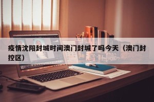 疫情沈阳封城时间澳门封城了吗今天（澳门封控区）