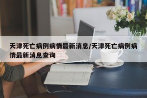天津死亡病例病情最新消息/天津死亡病例病情最新消息查询