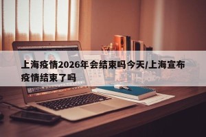 上海疫情2026年会结束吗今天/上海宣布疫情结束了吗
