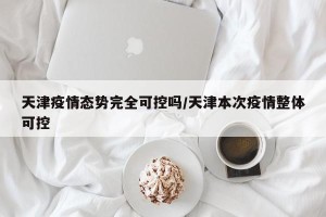 天津疫情态势完全可控吗/天津本次疫情整体可控