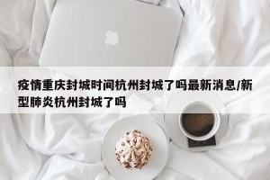 疫情重庆封城时间杭州封城了吗最新消息/新型肺炎杭州封城了吗