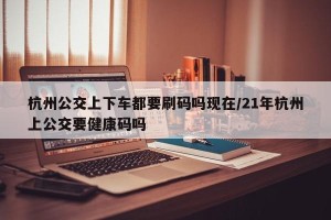 杭州公交上下车都要刷码吗现在/21年杭州上公交要健康码吗