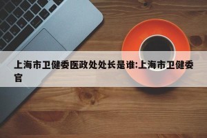 上海市卫健委医政处处长是谁:上海市卫健委官