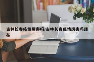 吉林长春疫情厉害吗/吉林长春疫情厉害吗现在