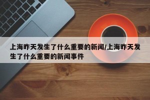 上海昨天发生了什么重要的新闻/上海昨天发生了什么重要的新闻事件