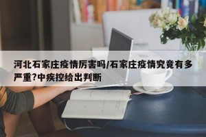 河北石家庄疫情厉害吗/石家庄疫情究竟有多严重?中疾控给出判断
