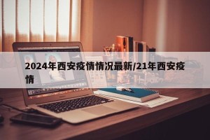 2024年西安疫情情况最新/21年西安疫情