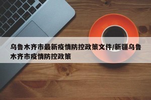 乌鲁木齐市最新疫情防控政策文件/新疆乌鲁木齐市疫情防控政策