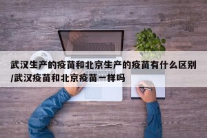 武汉生产的疫苗和北京生产的疫苗有什么区别/武汉疫苗和北京疫苗一样吗