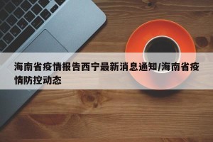 海南省疫情报告西宁最新消息通知/海南省疫情防控动态