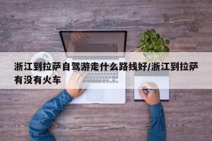 浙江到拉萨自驾游走什么路线好/浙江到拉萨有没有火车