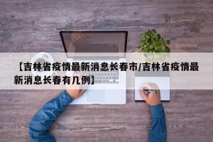 【吉林省疫情最新消息长春市/吉林省疫情最新消息长春有几例】