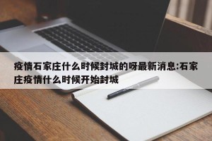 疫情石家庄什么时候封城的呀最新消息:石家庄疫情什么时候开始封城