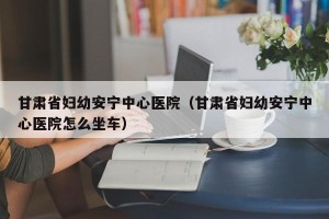 甘肃省妇幼安宁中心医院（甘肃省妇幼安宁中心医院怎么坐车）