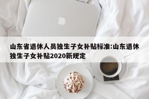 山东省退休人员独生子女补贴标准:山东退休独生子女补贴2020新规定