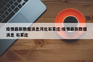 疫情最新数据消息河北石家庄:疫情最新数据消息 石家庄