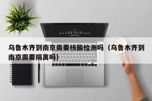 乌鲁木齐到南京需要核酸检测吗（乌鲁木齐到南京需要隔离吗）