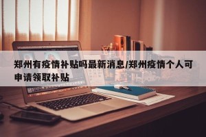 郑州有疫情补贴吗最新消息/郑州疫情个人可申请领取补贴