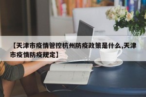 【天津市疫情管控杭州防疫政策是什么,天津市疫情防疫规定】