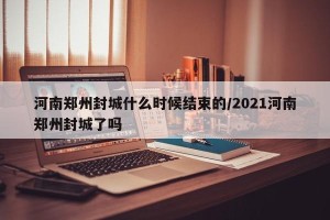 河南郑州封城什么时候结束的/2021河南郑州封城了吗