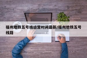 福州地铁五号线运营时间最新/福州地铁五号线路