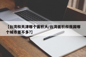 【台湾和天津哪个面积大/台湾面积和我国哪个城市差不多?】