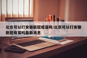 北京可以打安徽新冠疫苗吗:北京可以打安徽新冠疫苗吗最新消息